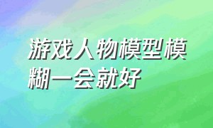 游戏人物模型模糊一会就好（游戏模型加载模糊过一会才清晰）