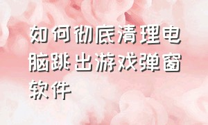 如何彻底清理电脑跳出游戏弹窗软件