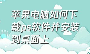 苹果电脑如何下载ps软件并安装到桌面上（苹果笔记本怎么安装ps软件的步骤）