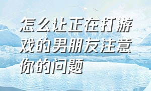 怎么让正在打游戏的男朋友注意你的问题（支持男朋友打游戏是正确的做法吗）