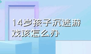 14岁孩子沉迷游戏该怎么办