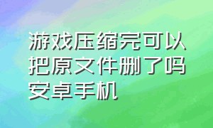 游戏压缩完可以把原文件删了吗安卓手机（手机游戏文件压缩完怎么开始游戏）