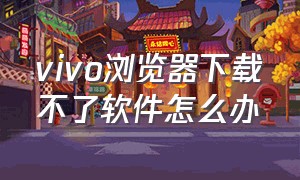 vivo浏览器下载不了软件怎么办