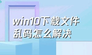 win10下载文件乱码怎么解决