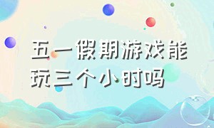 五一假期游戏能玩三个小时吗