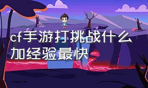 cf手游打挑战什么加经验最快（cf手游最新刷挑战经验的方法）