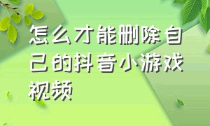 怎么才能删除自己的抖音小游戏视频（怎么才能删除自己的抖音小游戏视频作品）