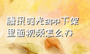 腾讯时光app下架里面视频怎么办