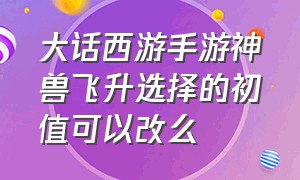 大话西游手游神兽飞升选择的初值可以改么