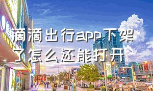 滴滴出行app下架了怎么还能打开