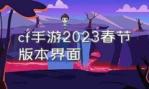 cf手游2023春节版本界面（cf手游2021年春节版本什么时候更新）