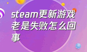 steam更新游戏老是失败怎么回事（steam游戏更新失败了怎么解决）