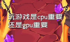 玩游戏是cpu重要还是gpu重要（打游戏cpu重要还是gpu重要）