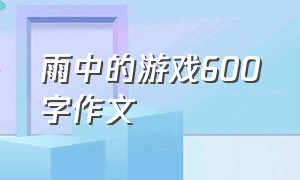 雨中的游戏600字作文（关于游戏的满分作文600字）