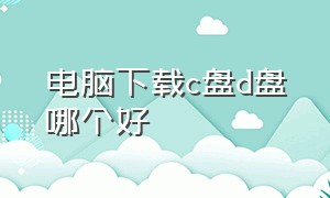 电脑下载c盘d盘哪个好