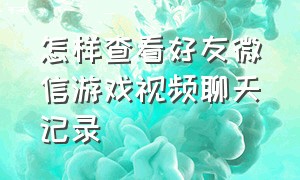 怎样查看好友微信游戏视频聊天记录（微信游戏好友动态有没有查看记录）