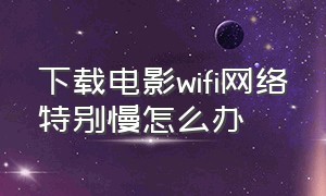 下载电影wifi网络特别慢怎么办（手机wifi下载视频速度慢怎么解决）