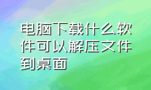 电脑下载什么软件可以解压文件到桌面