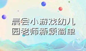 晨会小游戏幼儿园老师新颖简单（适合幼儿园老师晨会玩的趣味游戏）