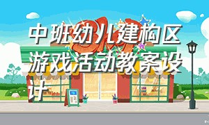 中班幼儿建构区游戏活动教案设计（中班幼儿教案）