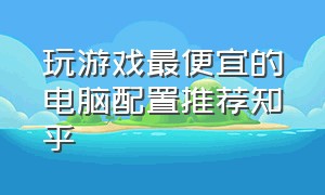 玩游戏最便宜的电脑配置推荐知乎（玩大型游戏电脑配置推荐个人）