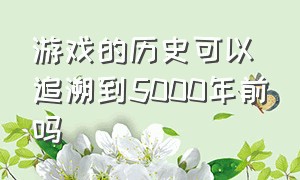 游戏的历史可以追溯到5000年前吗（游戏的历史可以追溯到5000年前吗知乎）