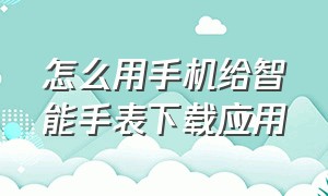 怎么用手机给智能手表下载应用（怎么用手机给智能手表下载应用呢）