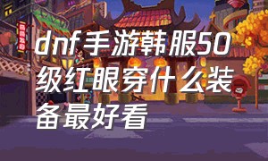 dnf手游韩服50级红眼穿什么装备最好看