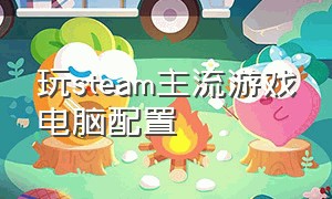 玩steam主流游戏电脑配置（玩steam游戏用什么电脑配置）