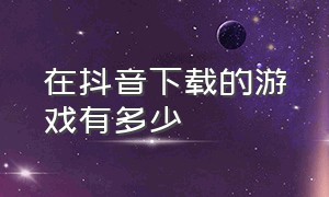 在抖音下载的游戏有多少