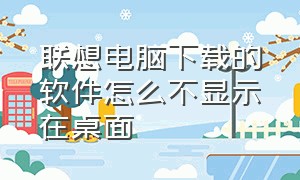 联想电脑下载的软件怎么不显示在桌面