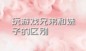 玩游戏兄弟和妹子的区别（玩游戏兄弟和妹子的区别在哪）