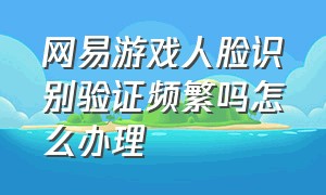 网易游戏人脸识别验证频繁吗怎么办理