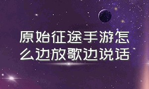 原始征途手游怎么边放歌边说话