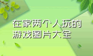 在家两个人玩的游戏图片大全（二个人可以玩什么游戏的图片）