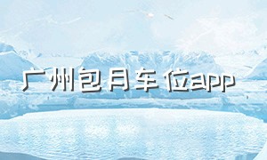 广州包月车位app（广州月租停车软件app排行榜）