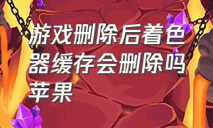 游戏删除后着色器缓存会删除吗苹果