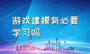 游戏建模有必要学习吗（游戏建模为什么不建议入行）