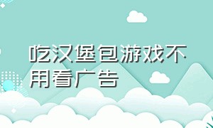 吃汉堡包游戏不用看广告（汉堡包玩游戏）