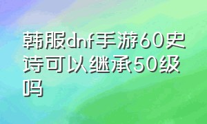 韩服dnf手游60史诗可以继承50级吗（韩服dnf手游怎么转移60级史诗）