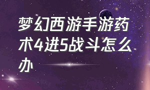 梦幻西游手游药术4进5战斗怎么办