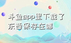 斗鱼app里下载了东西保存在哪（斗鱼app下载视频怎么变为本地视频）