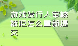 游戏发行人审核被拒怎么重新提交