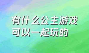 有什么公主游戏可以一起玩的（好玩的公主游戏排行榜）