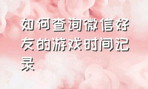 如何查询微信好友的游戏时间记录（微信怎么查看游戏好友来访记录）