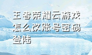 王者荣耀云游戏怎么改账号密码登陆（王者荣耀云游戏登录教程微信）