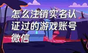 怎么注销实名认证过的游戏账号微信（怎样注销游戏中的微信实名认证）