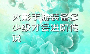 火影手游装备多少级才会进阶传说（火影手游装备进阶材料对应等级表）