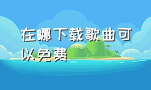 在哪下载歌曲可以免费（哪里下载歌曲是免费的）