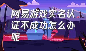 网易游戏实名认证不成功怎么办呢（网易游戏实名认证怎么重新认证）